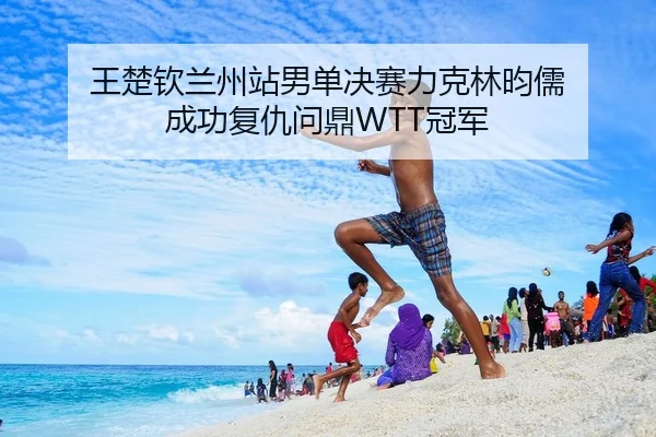 王楚钦兰州站男单决赛力克林昀儒 成功复仇问鼎WTT冠军
