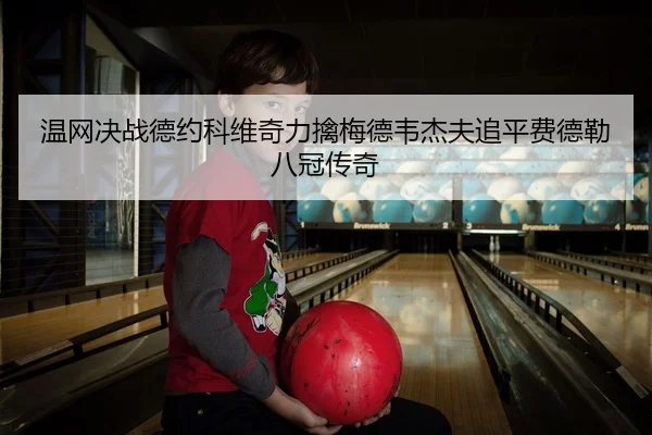 温网决战德约科维奇力擒梅德韦杰夫追平费德勒八冠传奇